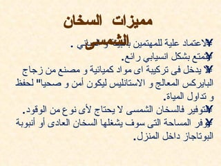 ‫مميزات السخان‬
                  ‫الشمسى‬                              ‫•‬
              ‫العتماد علية للمهتمين بالبيئة و المباني .‬
                             ‫يتمتع بشكل انسيابي رائع.‬‫•‬
  ‫ل يدخل فى تركيبة اى مواد كميائية و مصنع من زجاج‬    ‫•‬
‫البايركس المعالج و الستانليس ليكون أمن و صحيا" لحفظ‬
                                        ‫و تداول المياة.‬
  ‫التوفير فالسخان الشمسى ل يحتاج لى نوع من الوقود.‬   ‫•‬
‫يوفر المساحة التى سوف يشغلها السخان العادى أو أنبوبة‬ ‫•‬
                                ‫البوتاجاز داخل المنزل.‬
 