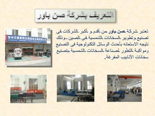 ‫تعت بر شرك ة صن باور من أقدم و أك بر الشركات فى‬
‫تص نيع وتطوي ر الس خانات الشمس ية ف ى الص ين وذلك‬
‫نتيجه الستعانه بأحدث الوسائل التكنولوجية فى التصنيع‬
‫ومواكب ة التطور لص ناعة الس خانات الشمس ية بتصنيع‬
                           ‫سخانات النابيب المفرغة.‬
 