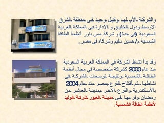‫والشرك ة الم له ا وكي ل وحي د ف ى منطقة الشرق‬
‫الوس ط ودول الخلي ج, و الدارة ف ى المملك ة العربية‬
‫السعودية )فى جدة( و شركة صن باور أنظمة الطاقة‬
           ‫الشمسية م/ حسين سليم وشركاه فى مصر.‬


  ‫وقد بدأ نشاط الشركة في المملكة العربية السعودية‬
  ‫منذ عام 0 2 كشركة متخصصة في مجال أنظمة‬
                                     ‫00‬
   ‫الطاق ة الشمس ية ونتيج ة توس عات الشرك ة فى‬
   ‫نشاطه ا ت م أفتتاح الفرع بمص ر منذ عام 0 2‬
     ‫40‬
   ‫بالس كندرية والفرع الخ ر بمدين ة العاش ر من‬
  ‫رمضان وفرعه ا ف ى مدين ة العبور شرك ة الوليد‬
                            ‫لنظمة الطاقة الشمسية.‬
 