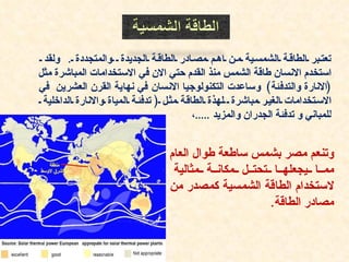 ‫تعت بر الطاق ة الشمس ية م ن اه م مص ادر الطاق ة الجديدة والمتجددة . ولقد‬
‫استخدم النسان طاقة الشمس منذ القدم حتي الن في الستخدامات المباشرة مثل‬
‫)النارة والتدفئة( وساعدت التكنولوجيا النسان في نهاية القرن العشرين في‬
 ‫الس تخدامات الغي ر مباشرة لهذة الطاق ة مث ل ) تدفئ ة المياة والنارة الداخلية‬
                                           ‫للمباني و تدفئة الجدران والمزيد .....،‬


                                    ‫وتنعم مصر بشمس ساطعة طوال العام‬
                                     ‫مم ا يجعله ا تحت ل مكان ة مثالية‬
                                    ‫لستخدام الطاقة الشمسية كمصدر من‬
                                                        ‫مصادر الطاقة.‬
 