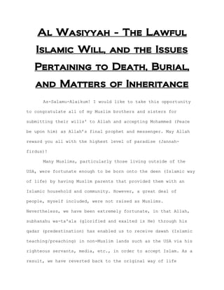 Al Wasiyyah - The Lawful
   Islamic Will, and the Issues
   Pertaining to Death, Burial,
   and Matters of Inheritance
      As-Salamu-Alaikum! I would like to take this opportunity

to congratulate all of my Muslim brothers and sisters for

submitting their wills' to Allah and accepting Mohammed (Peace

be upon him) as Allah’s final prophet and messenger. May Allah

reward you all with the highest level of paradise (Jannah-

firdus)!

      Many Muslims, particularly those living outside of the

USA, were fortunate enough to be born onto the deen (Islamic way

of life) by having Muslim parents that provided them with an

Islamic household and community. However, a great deal of

people, myself included, were not raised as Muslims.

Nevertheless, we have been extremely fortunate, in that Allah,

subhanahu wa-ta'ala (glorified and exalted is He) through his

qadar (predestination) has enabled us to receive dawah (Islamic

teaching/preaching) in non-Muslim lands such as the USA via his

righteous servants, media, etc., in order to accept Islam. As a

result, we have reverted back to the original way of life
 