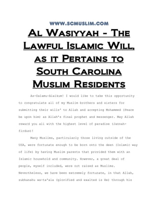 www.scmuslim.com
   Al Wasiyyah - The
  Lawful Islamic Will,
    as it Pertains to
    South Carolina
    Muslim Residents
      As-Salamu-Alaikum! I would like to take this opportunity

to congratulate all of my Muslim brothers and sisters for

submitting their wills' to Allah and accepting Mohammed (Peace

be upon him) as Allah’s final prophet and messenger. May Allah

reward you all with the highest level of paradise (Jannah-

firdus)!

      Many Muslims, particularly those living outside of the

USA, were fortunate enough to be born onto the deen (Islamic way

of life) by having Muslim parents that provided them with an

Islamic household and community. However, a great deal of

people, myself included, were not raised as Muslims.

Nevertheless, we have been extremely fortunate, in that Allah,

subhanahu wa-ta'ala (glorified and exalted is He) through his
 