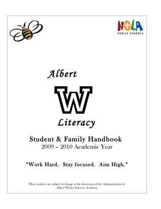 Albert



         Literacy
         Academy
 Student & Family Handbook
          2009 – 2010 Academic Year

“Work Hard. Stay focused. Aim High.”


These policies are subject to change at the discretion of the Administration of
                      Albert Wicker Literacy Academy
 