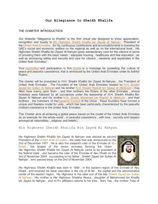 Our Allegiance to Sheikh Khalifa
THE CHARTER INTRODUCTION
Our Website "Allegiance to Khalifa" is the first virtual site designed to show appreciation,
recognition and loyalty to His Highness Sheikh Khalifa bin Zayed Al Nahyan , President of
the United Arab Emirates , for his continuous contributions and accomplishments in boosting the
UAE’s social and economic welfare on the regional as well as on the international level . His
Highness Sheikh Khalifa bin Zayed Al Nahyan gives extraordinary care for the citizens in terms
of providing them with the basic needs : adequate housing , healthcare and free education , as
well as embracing safety and security and care for citizens , residents and expatriates in the
United Arab Emirates .
Your registration and participation in this charter is a message for spreading the culture of
peace and peaceful coexistence, that is embraced by the United Arab Emirates under its faithful
Rulers .
The charter will be presented to H.H. Sheikh Khalifa bin Zayed Al-Nahyan , the President of
United Arab Emirates . The Founders of the United Arab Emirates headed by H.H. Sheikh
Zayed bin Sultan Al Nahyan and his brother H.H. Sheikh Rashid bin Saeed Al Maktoum - may
Allah have mercy upon them - and their brothers the Rulers of the other Emirates , whose
footsteps were followed by all successors under the leadership of H.H. Sheikh Khalifa Bin
Zayed Al Nahyan and his brother H.H. Sheikh Mohamed bin Rashid Al Maktoum , and their
brothers , the members of theSupreme Council of the Union , these founders have formed a
unique and flawless model for unity , which has been particularly characterized by the peaceful
civilized coexistence in the United Arab Emirates.
This Charter aims at achieving a global peace based on the model of the United Arab Emirates
as an example for the whole world , in peaceful coexistence , with love , security and respect
amongst all nationalities , religions and beliefs .
His Highness Sheikh Khalifa Bin Zayed Al Nahyan
His Highness Sheikh Khalifa bin Zayed Al Nahyan was elected as second
President of the United Arab Emirates , the state that was announced on the
2nd of December 1971 . He is also the sixteenth ruler of the Emirate of Abu
Dhabi , the largest of the seven emirates forming the Union .
His Highness Sheikh Khalifa bin Zayed Al Nahyan came to be president of
the federal state , and became the ruler of the Emirate of Abu Dhabi on the
3rd of November 2004 , succeeding to his father , Sheikh Zayed bin Sultan Al
Nahyan , who passed away on the 2nd of November 2004.
His Highness Sheikh Khalifa was born in 1948 , in the eastern region of the Emirate of Abu
Dhabi , and received his basic education in the city of Al Ain , the capital and the administrative
center of the eastern region . His Highness is the elder son of the late Sheikh Zayed bin Sultan
Al Nahyan . His mother is Her Highness Sheikha Hessa , daughter of Mohammed bin Khalifa
bin Zayed Al Nahyan , and H.H’s affiliation returns to his tribe , Bani Yas , the mother Tribe of
 