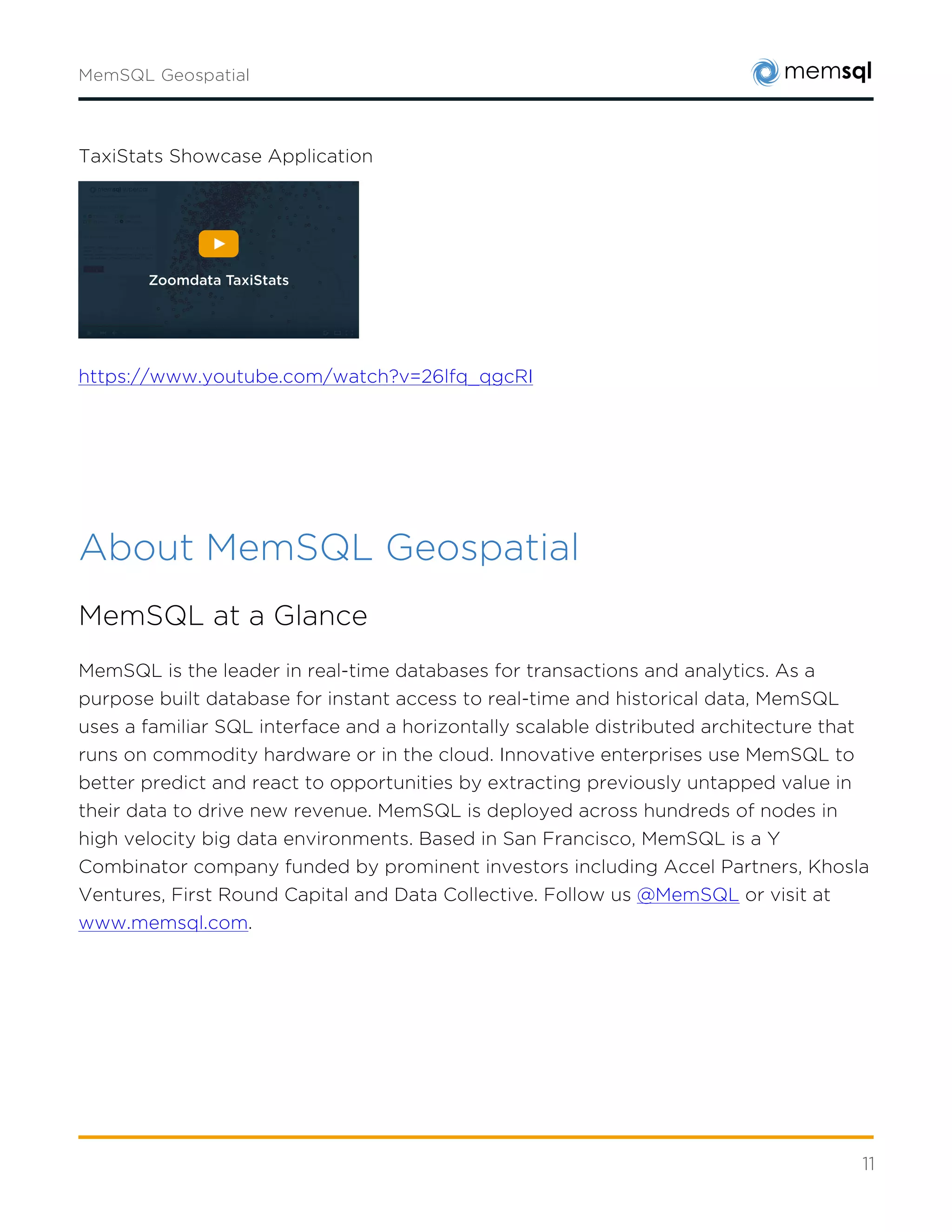 11
About MemSQL Geospatial
MemSQL at a Glance
MemSQL is the leader in real-time databases for transactions and analytics. As a purpose built
database for instant access to real-time and historical data, MemSQL uses a familiar SQL
interface and a horizontally scalable distributed architecture that runs on commodity hardware
or in the cloud. Innovative enterprises use MemSQL to better predict and react to
opportunities by extracting previously untapped value in their data to drive new revenue.
MemSQL is deployed across hundreds of nodes in high velocity big data environments. Based
in San Francisco, MemSQL is a Y Combinator company funded by prominent investors
including Accel Partners, Khosla Ventures, First Round Capital and Data Collective. Follow
us@MemSQLor visit at www.memsql.com.
MemSQL Product Architecture
MemSQL combines real-time streaming, database, and data warehouse workloads for sub-
second processing and reporting in a single, scalable, easy-to-manage database. Build real-time
applications to instantly respond to dynamic business changes. Bring your data into the light of
day with precision insights, faster decisions, and immediate action.
MemSQL achieves these capabilities through a unique combination of features
A Commitment to the Enterprise
MemSQL has always maintained an enterprise focus, ensuring our database delivers the
maturity and functionality to serve the most demanding workloads.
Full Transactional SQL
MemSQL is a scalable, performant database that retains the time-tested relational properties
of SQL.
Multi-model and Multi-Mode
MemSQL supports multiple data models beyond SQL including key-value, document/JSON,
and geospatial.
 