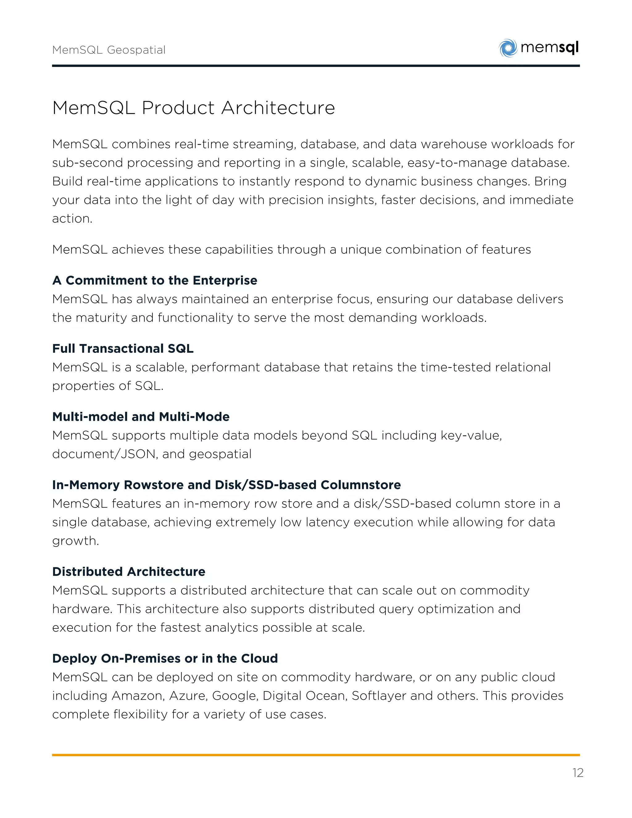12
In-Memory Rowstore and Disk/SSD-based Columnstore
MemSQL features an in-memory row store and a disk/SSD-based column store in a single
database, achieving extremely low latency execution while allowing for data growth.
Distributed Architecture
MemSQL supports a distributed architecture that can scale out on commodity hardware. This
architecture also supports distributed query optimization and execution for the fastest
analytics possible at scale.
Deploy On-Premises or in the Cloud
MemSQL can be deployed on site on commodity hardware, or on any public cloud including
Amazon, Azure, Google, Digital Ocean, Softlayer and others. This provides complete flexibility
for a variety of use cases.
Building Modern Database Applications with MemSQL
In addition to well-understood database models, MemSQL allows you to go beyond what
previous databases or data warehouses were capable of. We’d invite you to consider some of
the following options.
High-Volume Transactional Workloads
MemSQL excels at high volume transactional workloads, including those where real-time
analytics come into play. With MemSQL you can ingest millions of records per second, and run
queries with results accurate to the last transaction.
Data Warehouses with Live Data
In the past, data warehouses were batch-loaded with data after-the-fact. With MemSQL, you
can send live data to the database and run complex analytical queries with ease, all in a non-
blocking infrastructure. MemSQL allows you to take an overnight process and turn it into a
continuous process.
Real-Time Data Pipelines with Apache Kafka and Spark
MemSQL Streamlinersupports modern streaming workloads using the power of Apache Spark,
and enables our customers to stream, persist, and analyze hundreds of terabytes of data a day
without writing any code. Easily connect to Apache Kafka as a real-time message queue, or use
a custom extract to pull data from your preferred source.
 