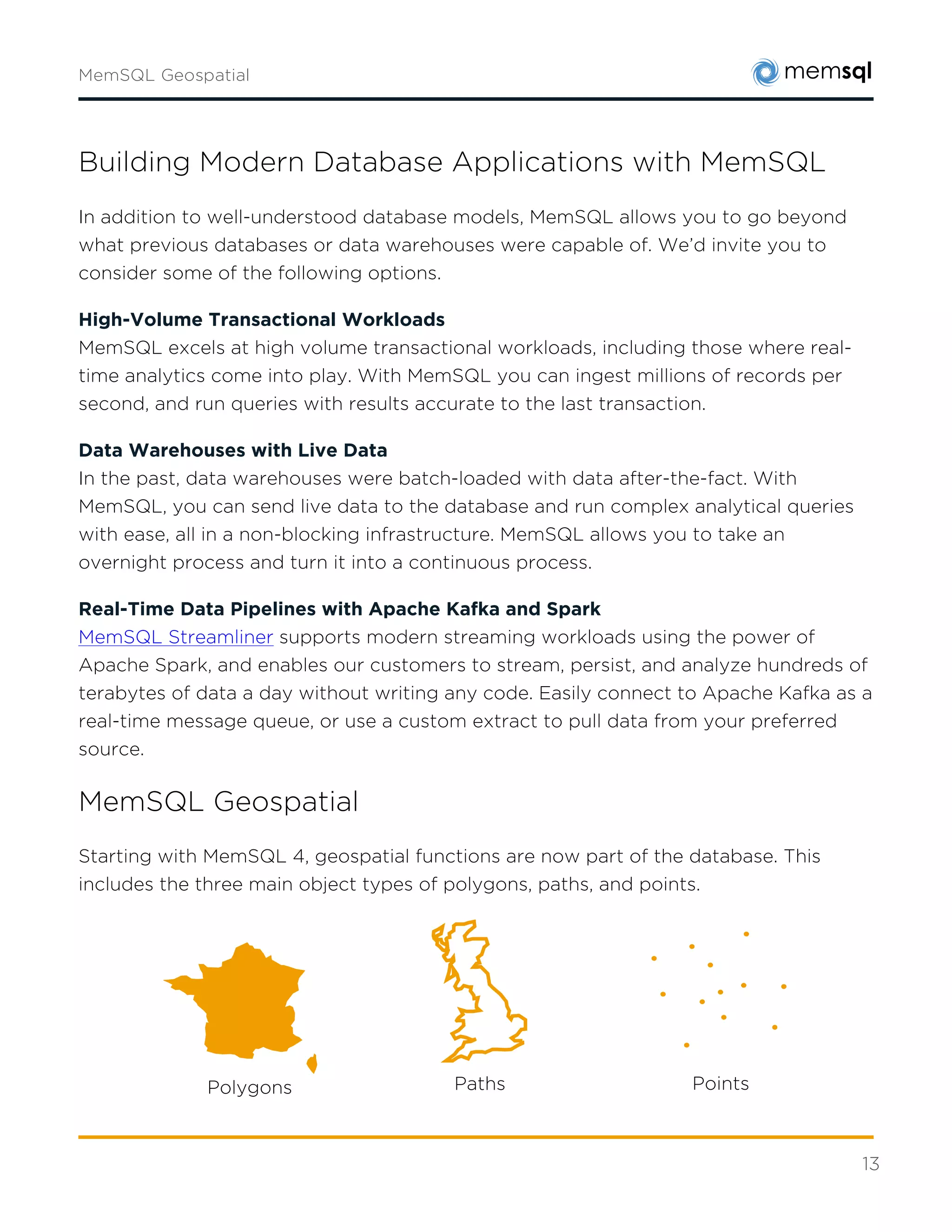 13
MemSQL Geospatial
Starting with MemSQL 4, geospatial functions are now part of the database. This includes the
three main object types of polygons, paths, and points.
For a complete reference of MemSQL geospatial functions, please refer to
http://docs.memsql.com/latest/concepts/geospatial/
With the advent of mobile phones, ubiquitous computing, and global internet connectivity,
nearly every data point has a place. As such, geospatial analytics is becoming more important
than ever.
In particular, the scale and size of emerging geospatial datasets demands a similarly scalable
database. MemSQL, through its distributed architecture and support of geospatial functions
fits this demand perfectly.
Future Geospatial Developments
As geospatial demands increase, MemSQL plans to support them. This includes making
geospatial functions and data types first class citizens for real-time data pipelines, and the
expansion of more models and a broader range of queries.
For more information please visit www.memsql.com
Polygons Paths Points
 