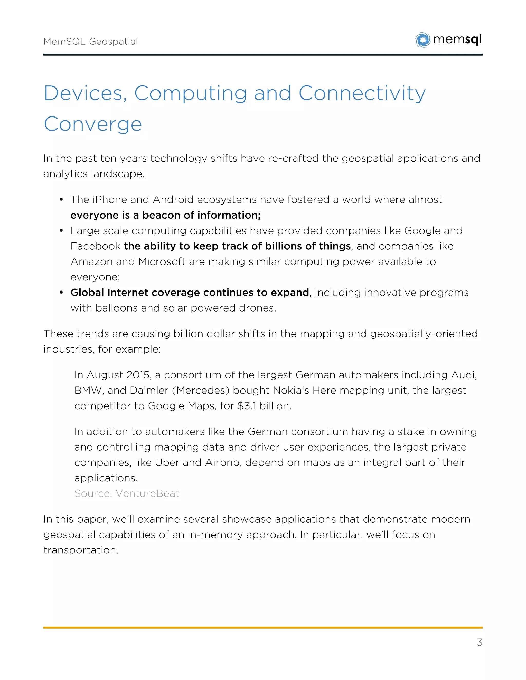 3
Devices, Computing and Connectivity
Converge
In the past ten years technology shifts have re-crafted the geospatial applications and analytics
landscape.
• The iPhone and Android ecosystems have fostered a world where almost everyone is a
beacon of information;
• Large scale computing capabilities have provided companies like Google and Facebook
the ability to keep track of billions of things, and companies like Amazon and
Microsoft are making similar computing power available to everyone;
• Global Internet coverage continues to expand, including innovative programs with
balloons and solar powered drones.
These trends are causing billion dollar shifts in the mapping and geospatially-oriented
industries, for example:
In August 2015, a consortium of the largest German automakers including Audi, BMW,
and Daimler (Mercedes) bought Nokia’s Here mapping unit, the largest competitor to
Google Maps, for $3.1 billion.
In addition to automakers like the German consortium having a stake in owning and
controlling mapping data and driver user experiences, the largest private companies, like
Uber and Airbnb, depend on maps as an integral part of their applications.
Source: VentureBeat
In this paper, we’ll examine several showcase applications that demonstrate modern geospatial
capabilities of an in-memory approach. In particular, we’ll focus on transportation.
 