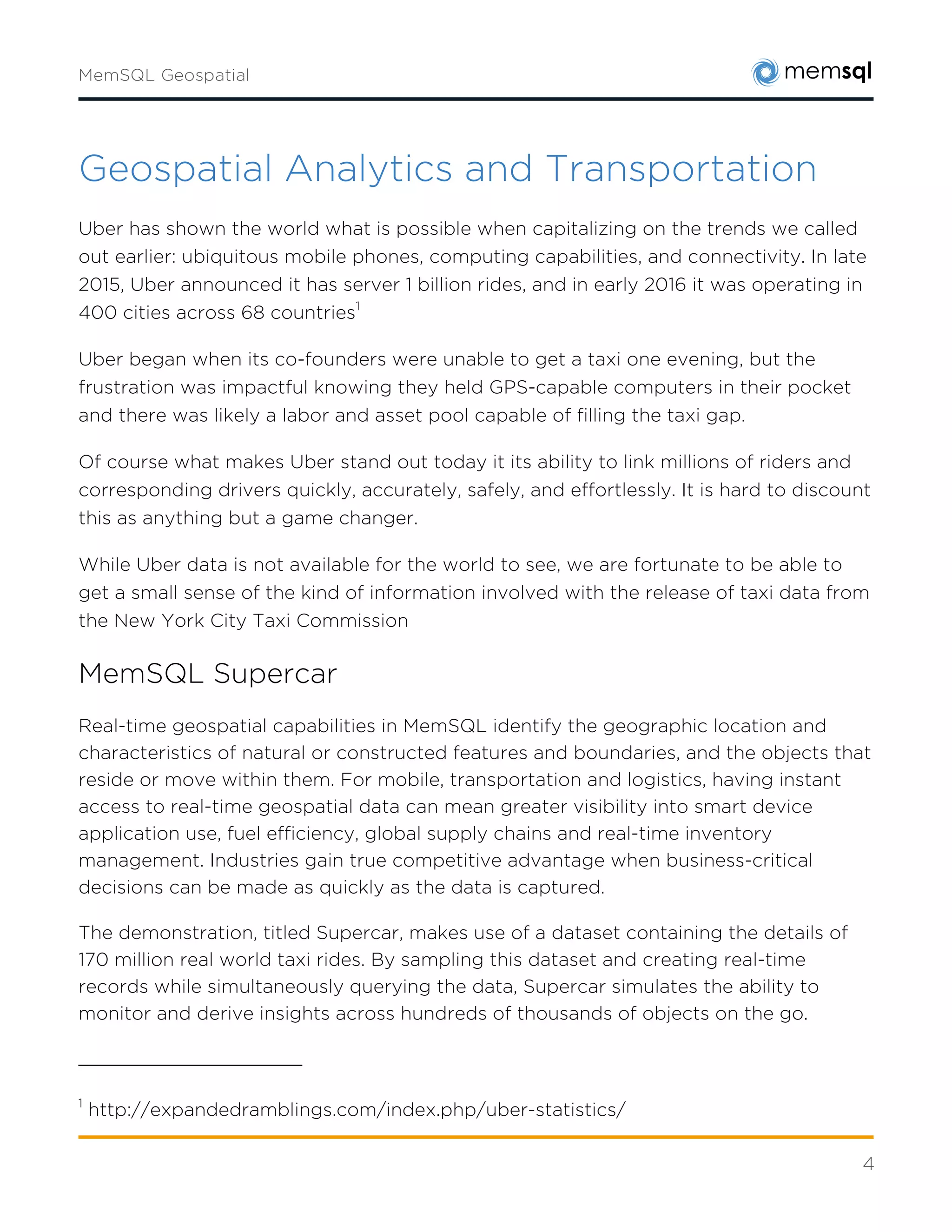 4
Geospatial Analytics and Transportation
Uber has shown the world what is possible when capitalizing on the trends we called out
earlier: ubiquitous mobile phones, computing capabilities, and connectivity. In late 2015, Uber
announced it has server 1 billion rides, and in early 2016 it was operating in 400 cities across
68 countries1
Uber began when its co-founders were unable to get a taxi one evening, but the frustration
was impactful knowing they held GPS-capable computers in their pocket and there was likely a
labor and asset pool capable of filling the taxi gap.
Of course what makes Uber stand out today it its ability to link millions of riders and
corresponding drivers quickly, accurately, safely, and effortlessly. It is hard to discount this as
anything but a game changer.
While Uber data is not available for the world to see, we are fortunate to be able to get a small
sense of the kind of information involved with the release of taxi data from the New York City
Taxi Commission
MemSQL Supercar
Real-time geospatial capabilities in MemSQL identify the geographic location and
characteristics of natural or constructed features and boundaries, and the objects that reside
or move within them. For mobile, transportation and logistics, having instant access to real-
time geospatial data can mean greater visibility into smart device application use, fuel
efficiency, global supply chains and real-time inventory management. Industries gain true
competitive advantage when business-critical decisions can be made as quickly as the data is
captured.
The demonstration, titled Supercar, makes use of a dataset containing the details of 170
million real world taxi rides. By sampling this dataset and creating real-time records while
simultaneously querying the data, Supercar simulates the ability to monitor and derive insights
across hundreds of thousands of objects on the go.
1
http://expandedramblings.com/index.php/uber-statistics/
 