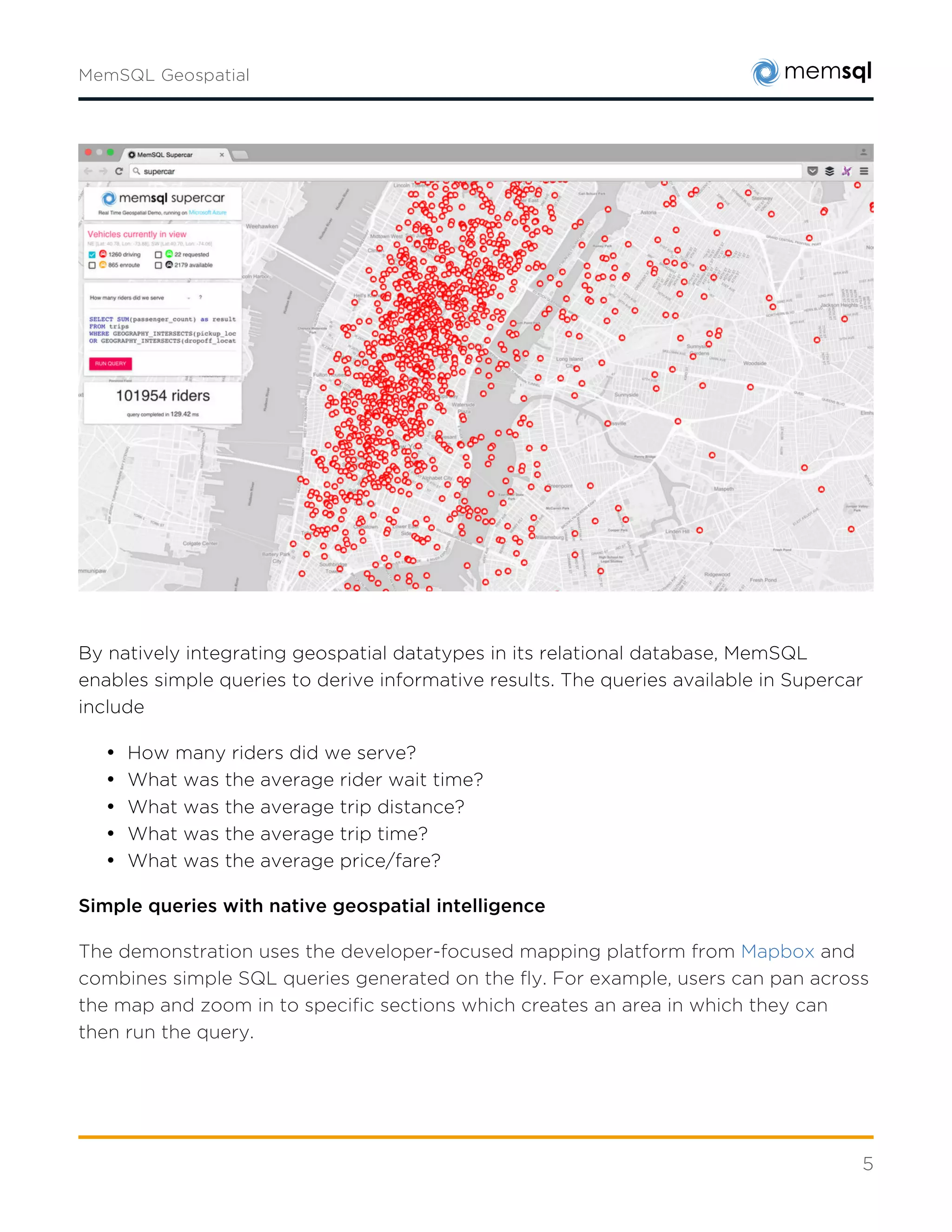 5
By natively integrating geospatial datatypes in its relational database, MemSQL enables simple
queries to derive informative results. The queries available in Supercar include:
• How many riders did we serve?
• What was the average rider wait time?
• What was the average trip distance?
• What was the average trip time?
• What was the average price/fare?
Simple Queries With Native Geospatial Intelligence
The demonstration uses the developer-focused mapping platform from Mapbox and combines
simple SQL queries generated on the fly. For example, users can pan across the map and zoom
in to specific sections which creates an area in which they can then run the query.
One query example for passenger count is shown below. The coordinates of the polygon were
removed for simplicity sake, but in practice represent the latitude and longitude of the four
corners of the visible map area.
 