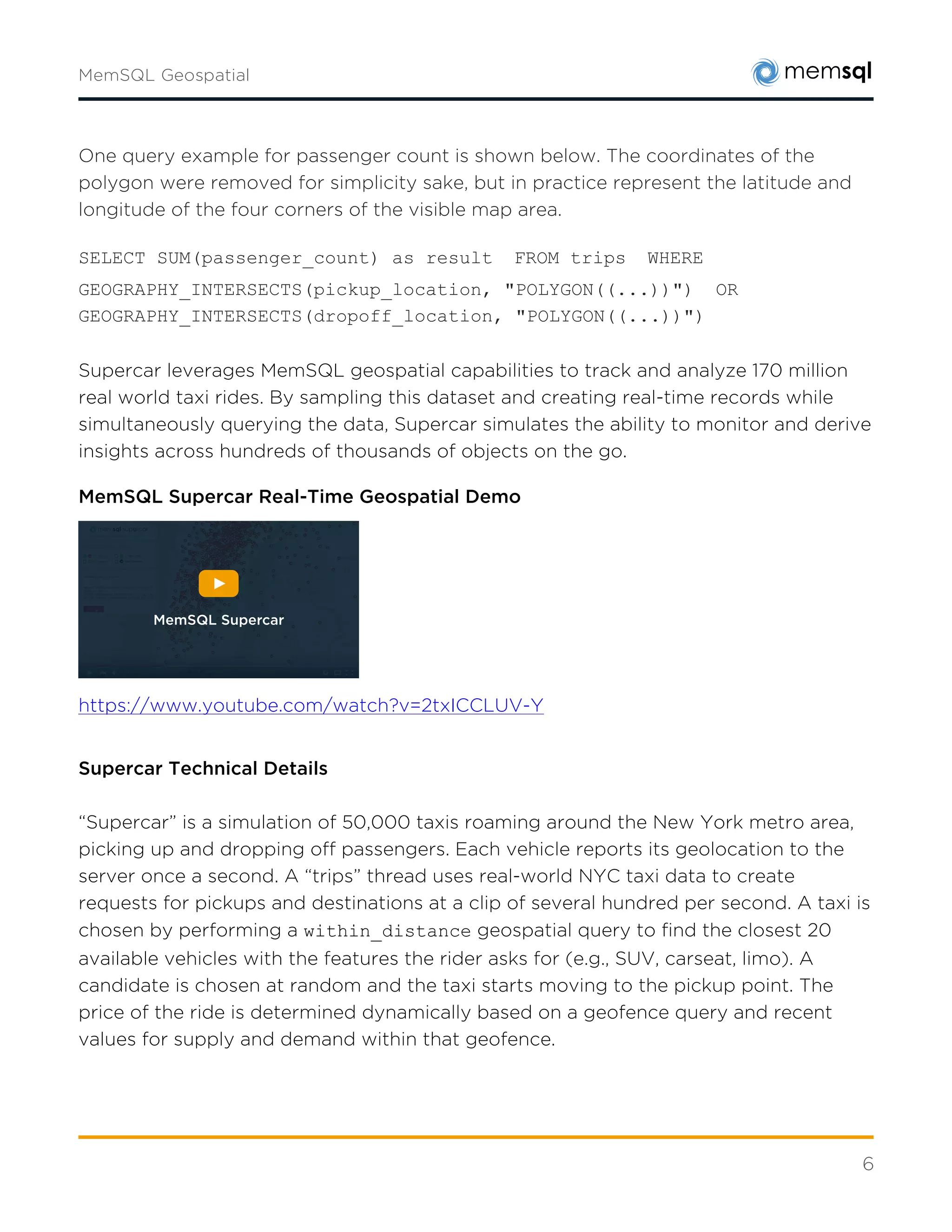 6
SELECT SUM(passenger_count) as result  FROM trips  WHERE
GEOGRAPHY_INTERSECTS(pickup_location, "POLYGON((...))")  OR
GEOGRAPHY_INTERSECTS(dropoff_location, "POLYGON((...))")
MemSQL Supercar Real-Time Geospatial Demo
https://www.youtube.com/watch?v=2txICCLUV-Y
Supercar Technical Details
“Supercar” is a simulation of 50,000 taxis roaming around the New York metro area, picking up
and dropping off passengers. Each vehicle reports its geolocation to the server once a second.
A “trips” thread uses real-world NYC taxi data to create requests for pickups and destinations
at a clip of several hundred per second. A taxi is chosen by performing a
within_distance geospatial query to find the closest 20 available vehicles with the
features the rider asks for (e.g., SUV, carseat, limo). A candidate is chosen at random and the
taxi starts moving to the pickup point. The price of the ride is determined dynamically based
on a geofence query and recent values for supply and demand within that geofence.
Once the rider is dropped off, the taxi performs another query to determine where it is, the
price of that area, and the location of another area with a higher price. Having chosen a likely
place to wait for another fare, it moves toward it.
The “pricing” thread dynamically adjusts local prices for taxi fares once a second. It looks up
recent requests and taxi locations, grouped by the areas they occurred, and bumps the price
of each geofence up or down based on the ratio of supply and demand. A web-based user
interface plots the state of the system and allows the user to run real time analytical queries
against the dataset.
MemSQL Supercar
 