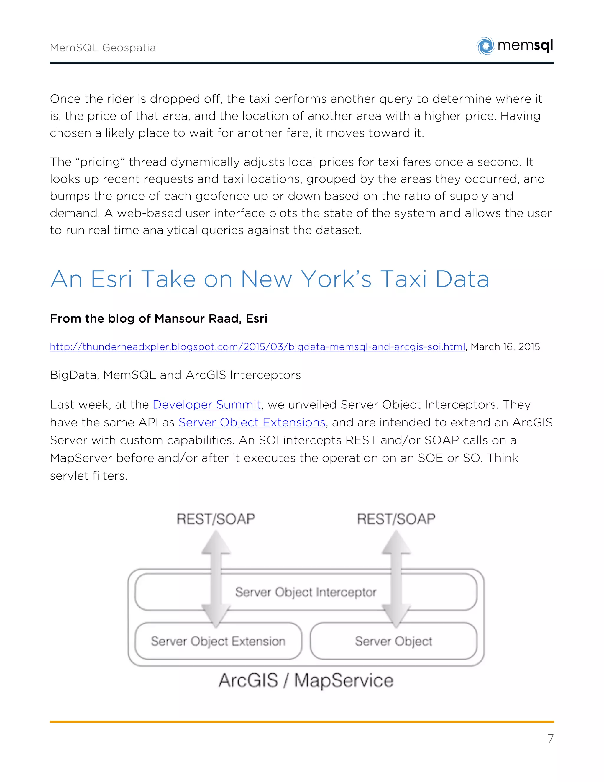 7
An Esri Take on New York’s Taxi Data
From the blog of Mansour Raad, Esri
http://thunderheadxpler.blogspot.com/2015/03/bigdata-memsql-and-arcgis-soi.html,
March 16, 2015
BigData, MemSQL and ArcGIS Interceptors
Last week, at theDeveloper Summit, we unveiled Server Object Interceptors. They have the
same API asServer Object Extensions, and are intended to extend an ArcGIS Server with
custom capabilities. An SOI intercepts REST and/or SOAP calls on a MapServer before and/or
after it executes the operation on an SOE or SO. Think servlet filters.
A use case of an SOI associated with a published MXD is to intercept an export image
operation on its MapService anddigitally watermarkthe original resulting image. Another use
case of an interceptor is to use the associated user credentials in the single-sign-on request to
restrict the visibility of layers or data fields.
This is pretty neat and being the BigData Advocate, I started thinking how to use this
interceptor in a BigData context. The stars could not have been more aligned than when I
heard that theMemSQLfolks have announced geospatial capabilities in their In-memory
database. See, I knew for a while that they were spitballing native geospatial types, but the fact
that they showcased it atStrata + Hadoop Worldmade me reach back to them to see how we
can collaborate.
 