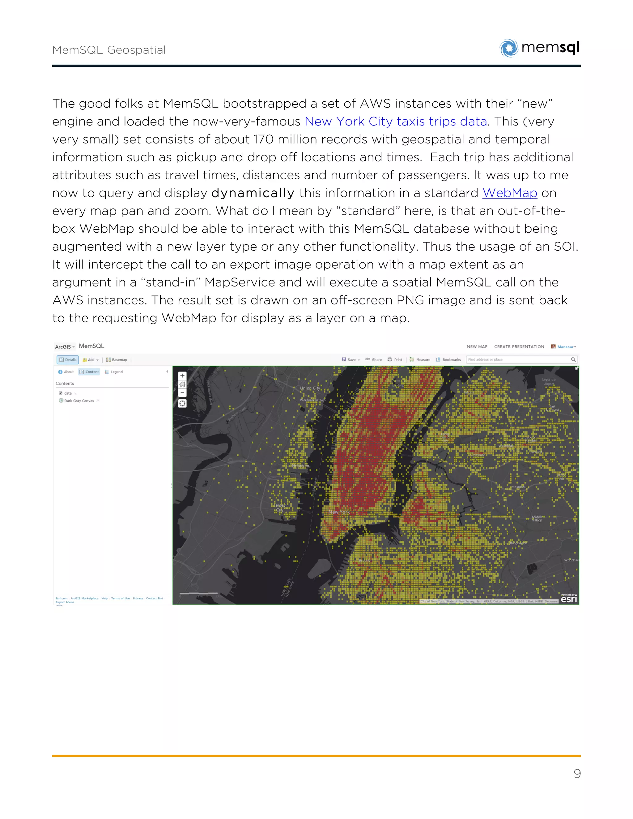 9
Zoomdata TaxiStats
Real-time Business Intelligence companies like Zoomdata have also shown what is possible with
geospatial analytics.
TaxiStats features a real-time dashboard application with Zoomdata. The simulated pickup and
drop-off data from taxis is streamed into MemSQL as rides complete. The Zoomdata business
intelligence dashboard displays that data as it is collected while exploratory analytics run
simultaneously on the dataset. The dashboard includes:
• Real-time data for pickups by ZIP code on the map, total volume of rides, and rides by
time of day.
• A map and graph that can be filtered to explore and drill down.
• A live stream that can be paused or rewound to examine a specific time period.
 