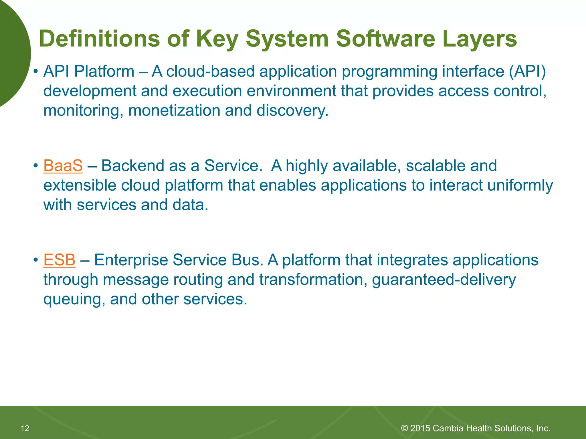 1212
Definitions of Key System Software Layers
• API Platform – A cloud-based application programming interface (API)
development and execution environment that provides access control,
monitoring, monetization and discovery.
• BaaS – Backend as a Service. A highly available, scalable and
extensible cloud platform that enables applications to interact uniformly
with services and data.
• ESB – Enterprise Service Bus. A platform that integrates applications
through message routing and transformation, guaranteed-delivery
queuing, and other services.
© 2015 Cambia Health Solutions, Inc.
 
