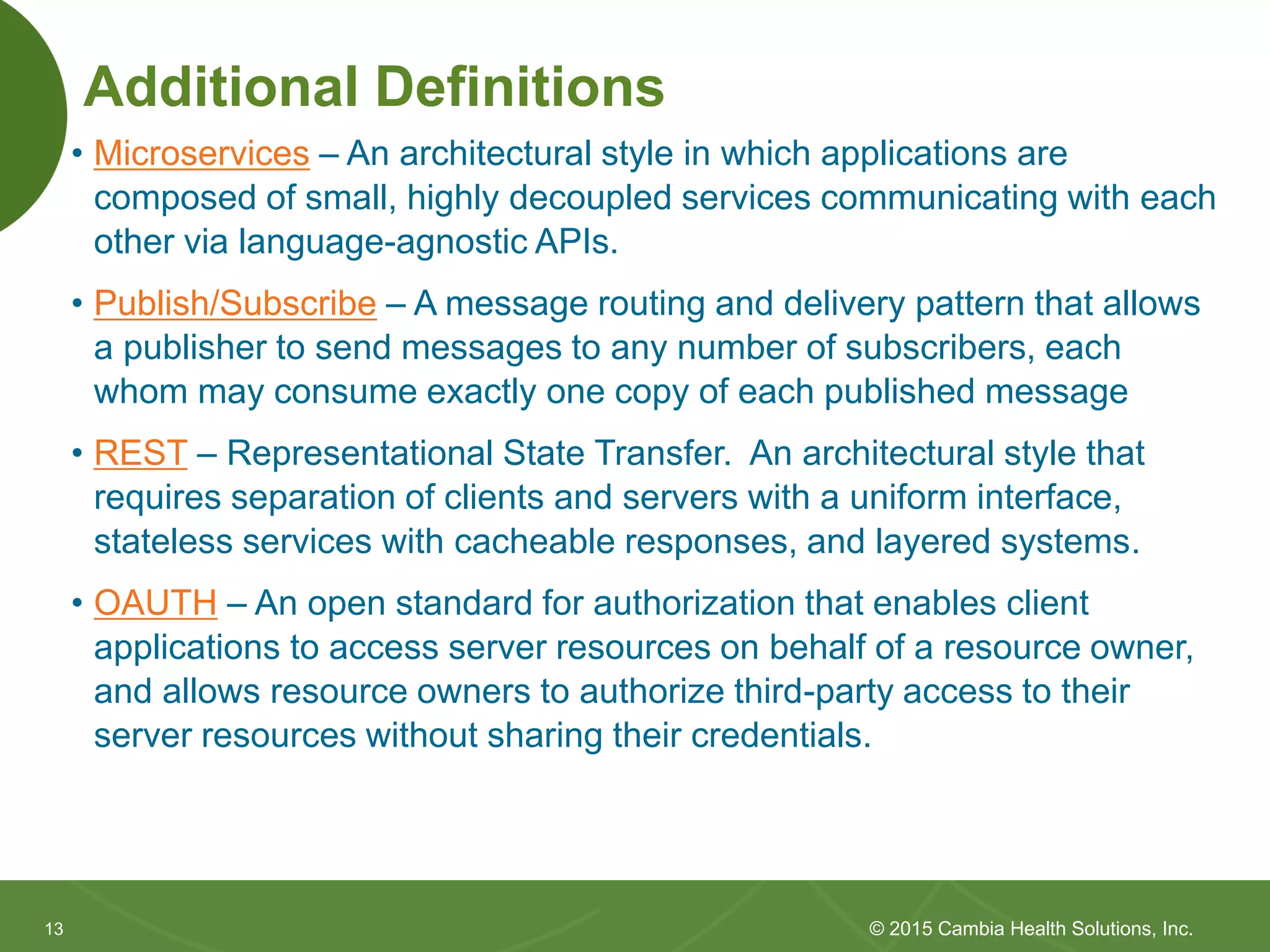 1313
Additional Definitions
• Microservices – An architectural style in which applications are
composed of small, highly decoupled services communicating with each
other via language-agnostic APIs.
• Publish/Subscribe – A message routing and delivery pattern that allows
a publisher to send messages to any number of subscribers, each
whom may consume exactly one copy of each published message
• REST – Representational State Transfer. An architectural style that
requires separation of clients and servers with a uniform interface,
stateless services with cacheable responses, and layered systems.
• OAUTH – An open standard for authorization that enables client
applications to access server resources on behalf of a resource owner,
and allows resource owners to authorize third-party access to their
server resources without sharing their credentials.
© 2015 Cambia Health Solutions, Inc.
 