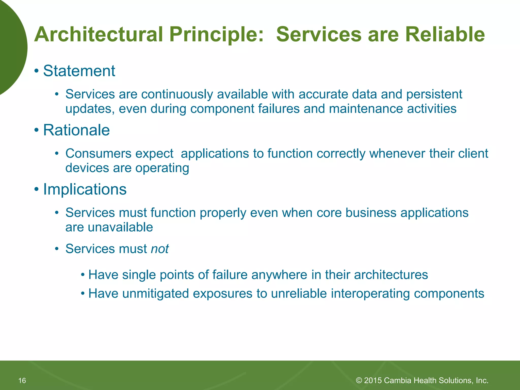 1616
Architectural Principle: Services are Reliable
• Statement
• Services are continuously available with accurate data and persistent
updates, even during component failures and maintenance activities
• Rationale
• Consumers expect applications to function correctly whenever their client
devices are operating
• Implications
• Services must function properly even when core business applications
are unavailable
• Services must not
• Have single points of failure anywhere in their architectures
• Have unmitigated exposures to unreliable interoperating components
© 2015 Cambia Health Solutions, Inc.
 
