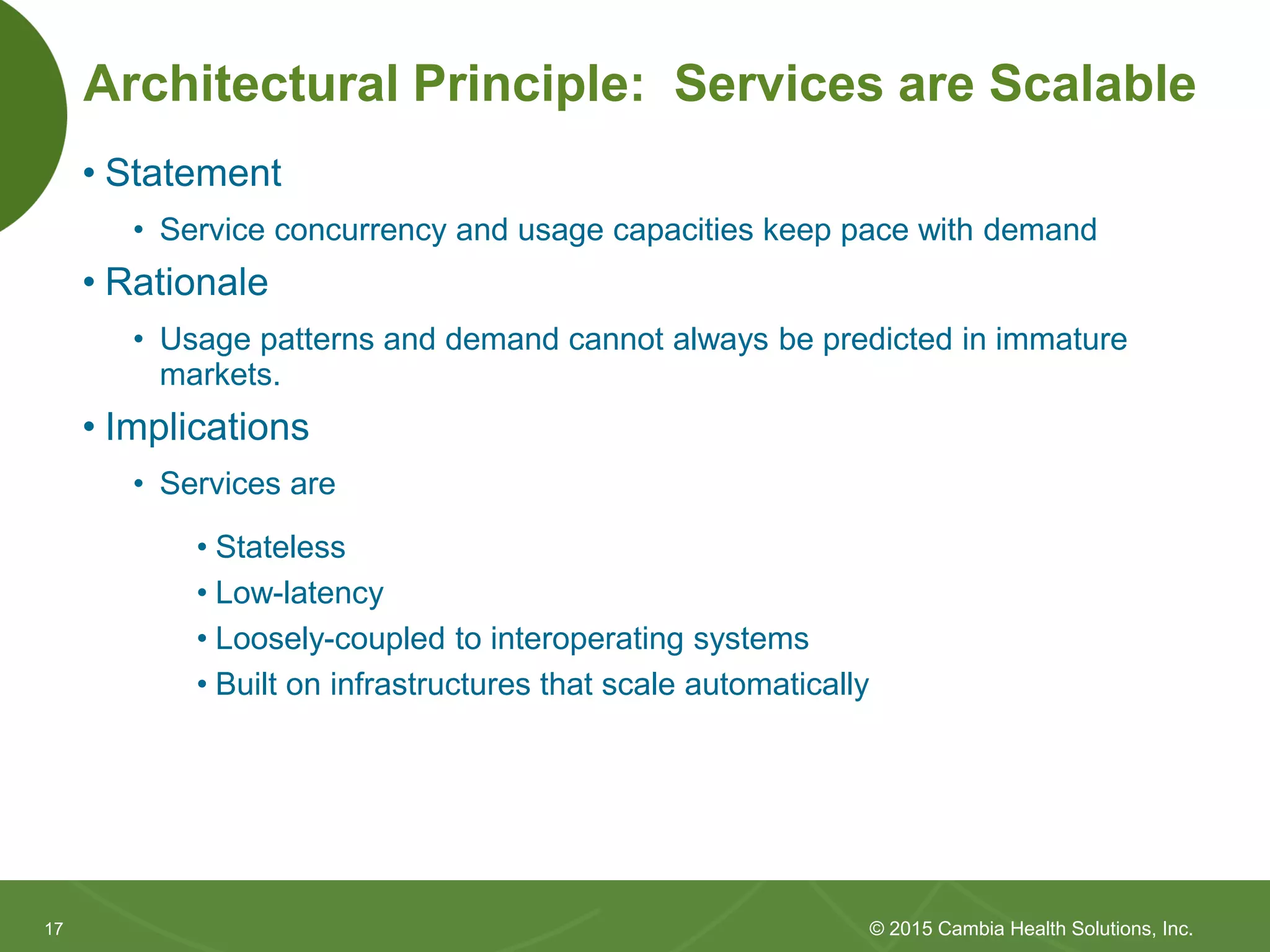 1717
Architectural Principle: Services are Scalable
• Statement
• Service concurrency and usage capacities keep pace with demand
• Rationale
• Usage patterns and demand cannot always be predicted in immature
markets.
• Implications
• Services are
• Stateless
• Low-latency
• Loosely-coupled to interoperating systems
• Built on infrastructures that scale automatically
© 2015 Cambia Health Solutions, Inc.
 