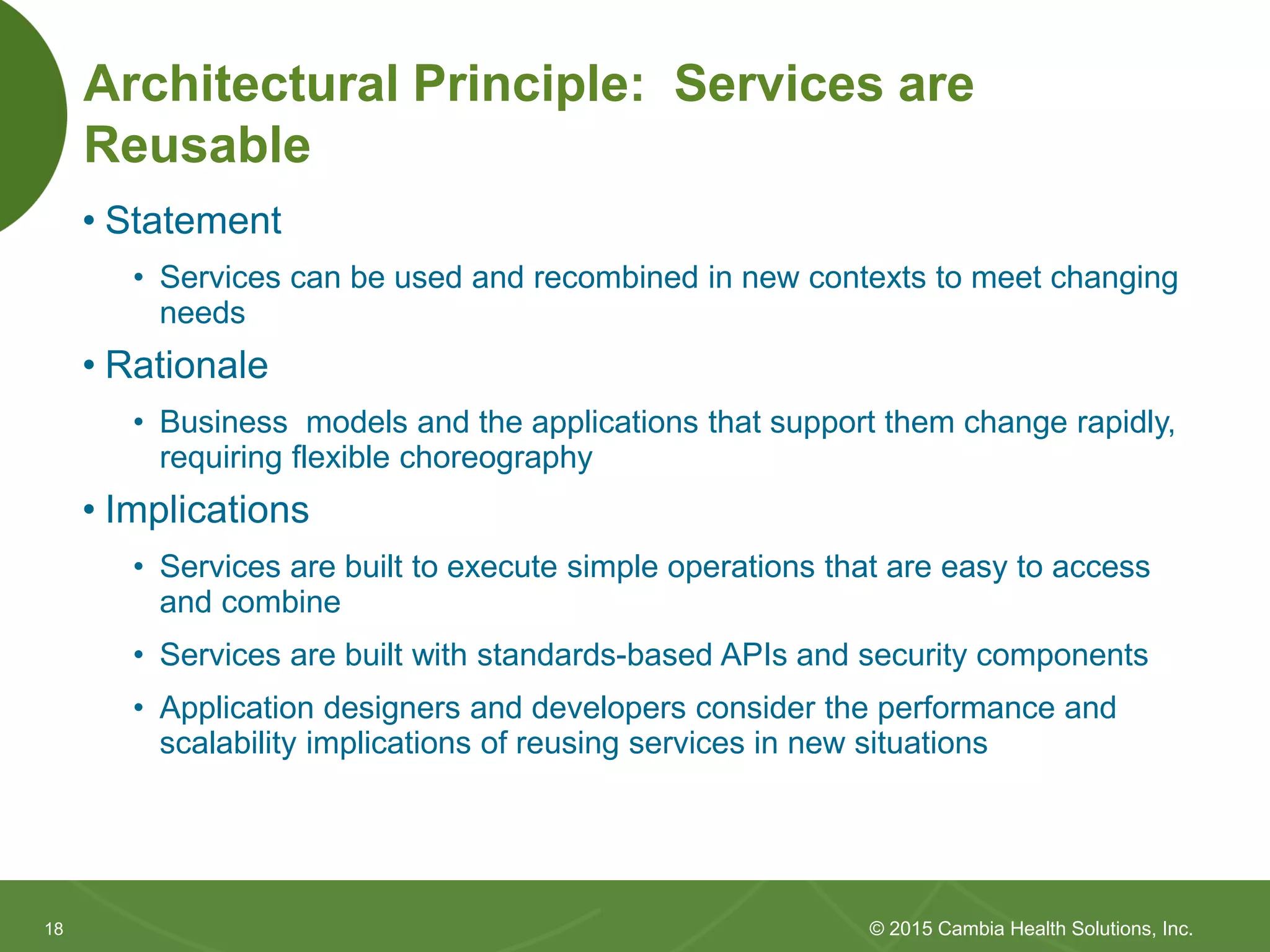 1818
Architectural Principle: Services are
Reusable
• Statement
• Services can be reused and recombined in new contexts to meet
changing needs
• Rationale
• Business models and the applications that support them change rapidly,
requiring flexible choreography
• Implications
• Services are built to execute simple operations that are easy to access
and combine
• Services are built with standards-based APIs and security components
• Application designers and developers consider the performance and
scalability implications of reusing services in new situations
© 2015 Cambia Health Solutions, Inc.
 