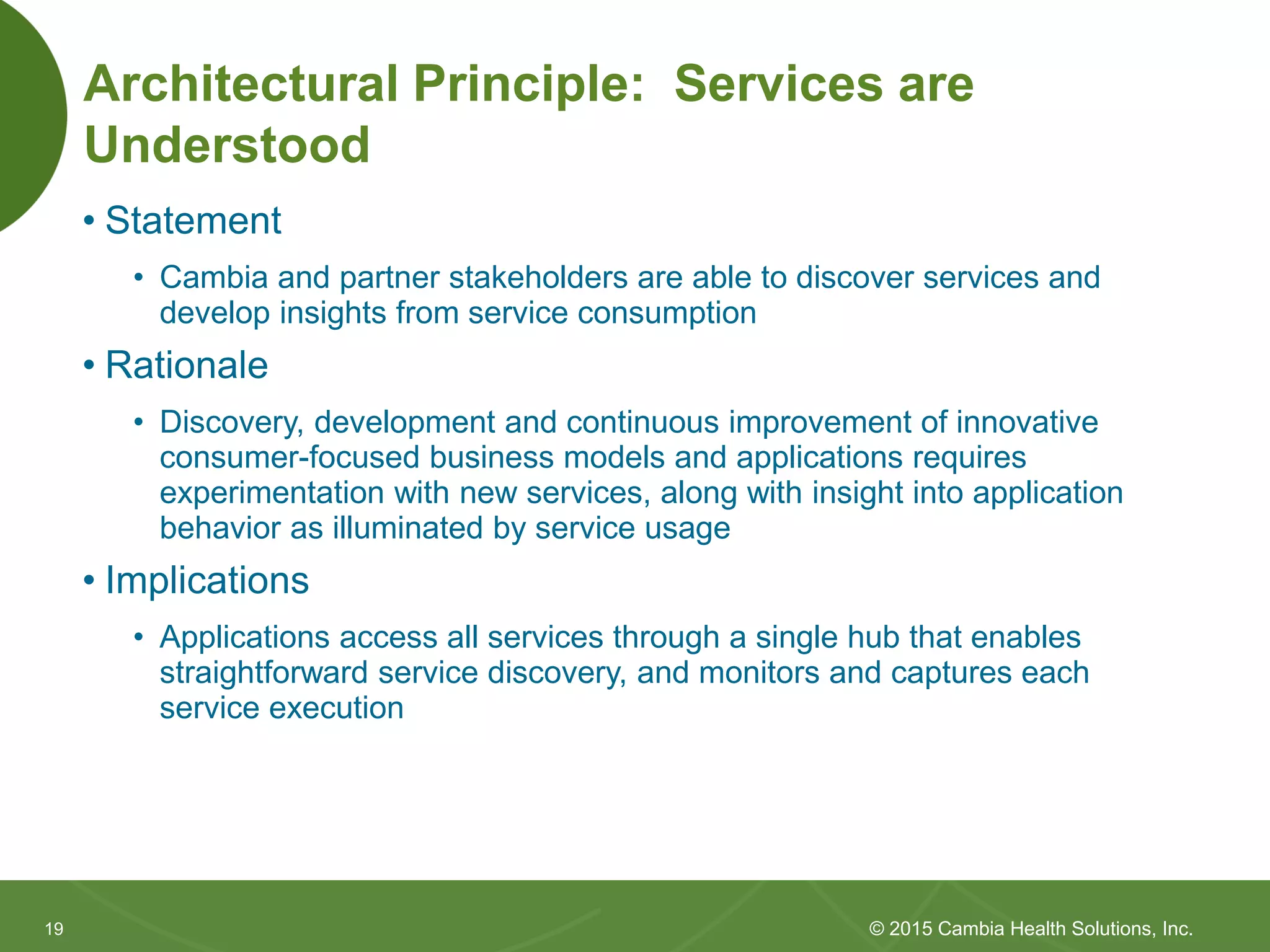 1919
Architectural Principle: Services are
Understood
• Statement
• Cambia and partner stakeholders are able to discover services and
develop insights from service consumption
• Rationale
• Discovery, development and continuous improvement of innovative
consumer-focused business models and applications requires
experimentation with new services, along with insight into application
behavior as illuminated by service usage
• Implications
• Applications access all services through a single hub that enables
straightforward service discovery, and monitors and captures each
service execution
© 2015 Cambia Health Solutions, Inc.
 
