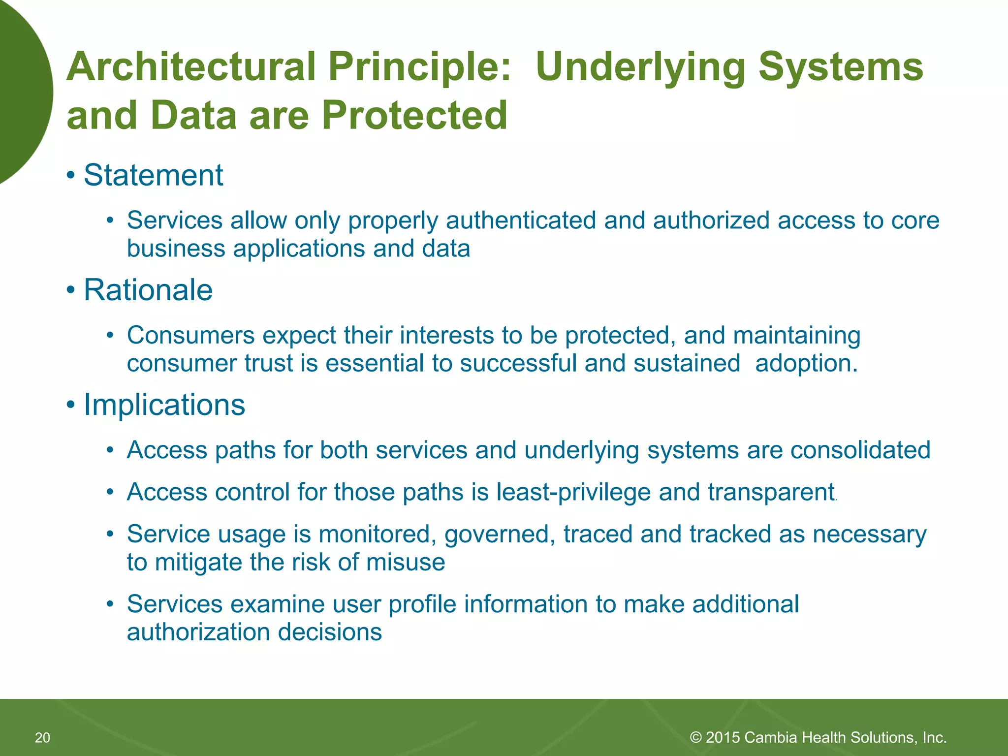 2020
Architectural Principle: Underlying Systems
and Data are Protected
• Statement
• Services allow only properly authenticated and authorized access to core
business applications and data
• Rationale
• Consumers expect their interests to be protected, and maintaining
consumer trust is essential to successful and sustained adoption.
• Implications
• Access paths for both services and underlying systems are consolidated
• Access control for those paths is least-privilege and transparent.
• Service usage is monitored, governed, traced and tracked as necessary
to mitigate the risk of misuse
• Services examine user profile information to make additional
authorization decisions
© 2015 Cambia Health Solutions, Inc.
 
