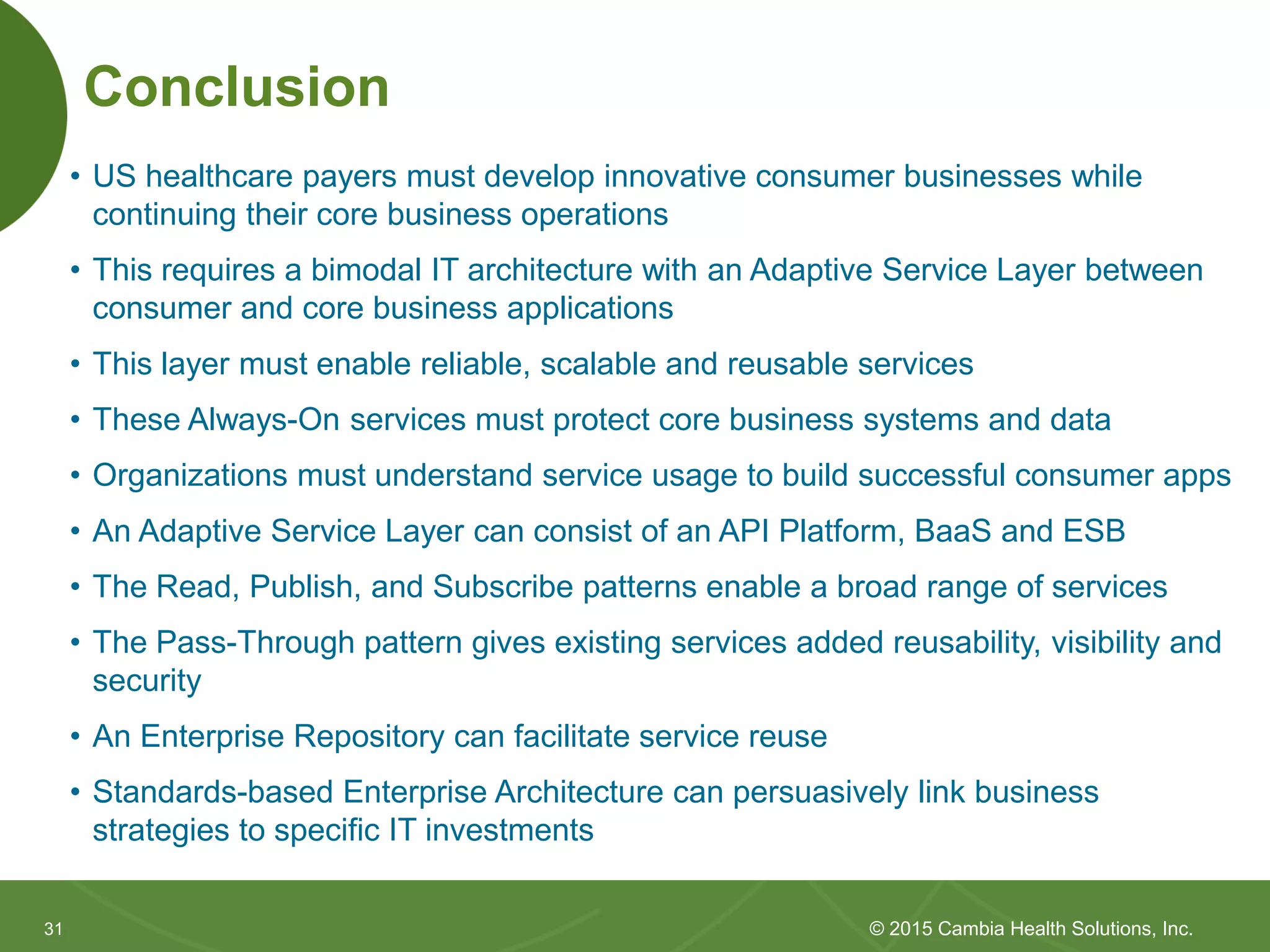 3131
Conclusion
• US healthcare payers must develop innovative consumer businesses while
continuing their core business operations
• This requires a bimodal IT architecture with an Adaptive Service Layer between
consumer and core business applications
• This layer must enable reliable, scalable and reusable services
• These Always-On services must protect core business systems and data
• Organizations must understand service usage to build successful consumer apps
• An Adaptive Service Layer can consist of an API Platform, BaaS and ESB
• The Read, Publish, and Subscribe patterns enable a broad range of services
• The Pass-Through pattern gives existing services added reusability, visibility and
security
• An Enterprise Repository can facilitate service reuse
• Standards-based Enterprise Architecture can persuasively link business
strategies to specific IT investments
© 2015 Cambia Health Solutions, Inc.
 