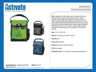 PRODUCT
                                                                                SPECIFICATIONS

                                               Item: Avalanche Lunch cooler made of durable 420 denier
                                               diamond weave. Features enhanced insulation; a leak
                                               resistant, heat-sealed antimicrobial liner; easy pull tab and
                                               velcro top closure with expandable zippered option; foam top
                                               grab handle; detachment buckle secures to personal carrying
                                               bag; side mesh water bottle pocket (water bottle not included);
                                               front zipper pocket; and ID window on back. Stylish quilted
                                               accents and contrast piping. 8 can capacity. PVC free. Kid
                                               friendly.

                                               Size: 7.5"L 10.5"H 4"W

                                               Imprint: One color one location imprint

                                               Quantity: 50

                                               Price each: $9.98 ea

                                               Set-up: $65.00 per color per location

                                               Proof: No charge

                                               Production time: 5 to 7 business days after proof approval.




Submitted by: Shannon Smith   Date: 5-2-12
Approved by:________________________________
 