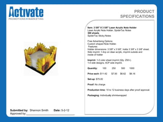 PRODUCT
                                                                                SPECIFICATIONS

                                               Item: 3 5/8" X 3 5/8" Laser Acrylic Note Holder
                                               Laser Acrylic Note Holder, SpiderTac Notes
                                               300 sheets
                                               SpiderTac Sticky Notes

                                               Free Advertising Options:
                                               Custom shaped Note Holder.
                                                Features:
                                               Holder dimensions: 3 5/8" x 3 5/8", holds 3 3/8" x 3 3/8" sheet.
                                               Side imprint: 1-4cp on clear acrylic, imprint outside and
                                               inside of holder

                                               Imprint: 1-2 color sheet imprint (Qty. 250+).
                                               1-4 side designs, 4CP side imprint.

                                               Quantity:      100       250      500      1000

                                               Price each: $11.42      $7.50    $6.62     $6.16

                                               Set-up: $75.00

                                               Proof: No charge

                                               Production time: 10 to 12 business days after proof approval.

                                               Packaging: Individually shrinkwrapped




Submitted by: Shannon Smith   Date: 5-2-12
Approved by:________________________________
 