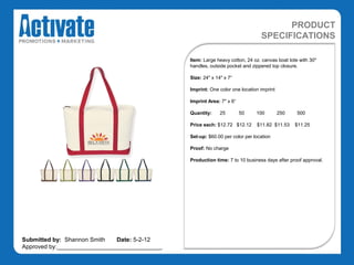 PRODUCT
                                                                               SPECIFICATIONS

                                               Item: Large heavy cotton, 24 oz. canvas boat tote with 30"
                                               handles, outside pocket and zippered top closure.

                                               Size: 24" x 14" x 7“

                                               Imprint: One color one location imprint

                                               Imprint Area: 7" x 6“

                                               Quantity:     25        50    100         250    500

                                               Price each: $12.72 $12.12     $11.82 $11.53     $11.25

                                               Set-up: $60.00 per color per location

                                               Proof: No charge

                                               Production time: 7 to 10 business days after proof approval.




Submitted by: Shannon Smith   Date: 5-2-12
Approved by:________________________________
 