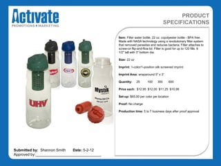PRODUCT
                                                                                  SPECIFICATIONS

                                               Item: Filter water bottle. 22 oz. copolyester bottle - BPA free.
                                               Made with NASA technology using a revolutionary filter system
                                               that removed parasites and reduces bacteria. Filter attaches to
                                               screw-on flip-and-flow lid. Filter is good for up to 120 fills. 8
                                               1/2" tall with 3" bottom dia.

                                               Size: 22 oz

                                               Imprint: 1-color/1-position silk screened imprint

                                               Imprint Area: wraparound 5" x 3“

                                               Quantity:     25     100     300      600

                                               Price each: $12.95 $12.00 $11.25 $10.98

                                               Set-up: $65.00 per color per location

                                               Proof: No charge

                                               Production time: 5 to 7 business days after proof approval




Submitted by: Shannon Smith   Date: 5-2-12
Approved by:________________________________
 