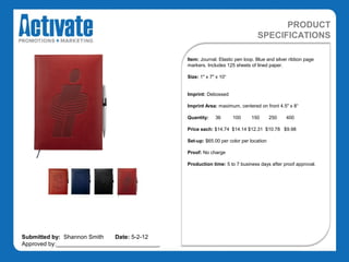 PRODUCT
                                                                                SPECIFICATIONS

                                               Item: Journal. Elastic pen loop. Blue and silver ribbon page
                                               markers. Includes 125 sheets of lined paper.

                                               Size: 1" x 7" x 10“


                                               Imprint: Debossed

                                               Imprint Area: maximum, centered on front 4.5" x 8“

                                               Quantity:    36       100     150       250   400

                                               Price each: $14.74 $14.14 $12.31 $10.78 $9.98

                                               Set-up: $65.00 per color per location

                                               Proof: No charge

                                               Production time: 5 to 7 business days after proof approval.




Submitted by: Shannon Smith   Date: 5-2-12
Approved by:________________________________
 