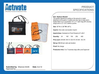 PRODUCT
                                                                                  SPECIFICATIONS

                                               Item: Stadium Blanket
                                               The perfect blanket for putting on the ground or metal
                                               bleachers at the game, or place over your lap to keep warm.
                                               Easily folds in to a convenient 13" x 11" nylon bag with carrying
                                               straps and a 12" x 8.5" exterior pocket.

                                               Size: 50" H x 0.38" W x 60" L

                                               Imprint: One color one location imprint

                                               Imprint Area: Centered on Front Pocket L 8" x H 4“

                                               Quantity:    24      100     150      250      400

                                               Price each: $18.86 $18.10 $15.76 $13.80 $12.78

                                               Set-up: $65.00 per color per location

                                               Proof: No charge

                                               Production time: 5 to 7 business days after proof approval




Submitted by: Shannon Smith   Date: 5-2-12
Approved by:________________________________
 