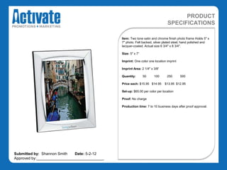 PRODUCT
                                                                               SPECIFICATIONS

                                               Item: Two tone satin and chrome finish photo frame Holds 5" x
                                               7" photo. Felt backed, silver plated steel, hand polished and
                                               lacquer-coated. Actual size 6 3/4" x 8 3/4".

                                               Size: 5" x 7“

                                               Imprint: One color one location imprint

                                               Imprint Area: 2 1/4" x 3/8“

                                               Quantity:       50     100      250       500

                                               Price each: $15.95 $14.95     $13.95 $12.95

                                               Set-up: $65.00 per color per location

                                               Proof: No charge

                                               Production time: 7 to 10 business days after proof approval.




Submitted by: Shannon Smith   Date: 5-2-12
Approved by:________________________________
 