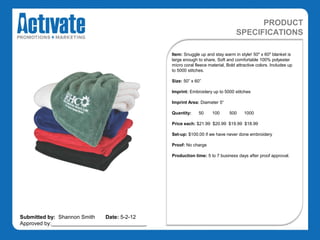PRODUCT
                                                                                 SPECIFICATIONS

                                               Item: Snuggle up and stay warm in style! 50" x 60" blanket is
                                               large enough to share, Soft and comfortable 100% polyester
                                               micro coral fleece material, Bold attractive colors. Includes up
                                               to 5000 stitches.

                                               Size: 50” x 60”

                                               Imprint: Embroidery up to 5000 stitches

                                               Imprint Area: Diameter 5“

                                               Quantity:     50     100      500     1000

                                               Price each: $21.99 $20.99 $19.99 $18.99

                                               Set-up: $100.00 if we have never done embroidery

                                               Proof: No charge

                                               Production time: 5 to 7 business days after proof approval.




Submitted by: Shannon Smith   Date: 5-2-12
Approved by:________________________________
 