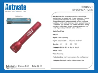 PRODUCT
                                                                                 SPECIFICATIONS

                                               Item: Mag-Lite Hog the limelight with our custom printed
                                               flashlights and be ready to lead the way to success. Features
                                               spare krypton bulb stored in the tail cap. High intensity
                                               adjustable light beam goes from spot to flood by turning the
                                               head. Easy on/off switch. Water and shock resistant. Requires
                                               2 D batteries, (not included). The number one choice among
                                               emergency, medical and security professionals around the
                                               world. Dependable and durable to last a lifetime.

                                               Black, Royal, Red

                                               Size: 10”

                                               Imprint: Laser Engraving

                                               Imprint Area: Head 1" x 1 1/4",Barrel 1" x 2 1/2“

                                               Quantity:    24      48      96     144

                                               Price each: $29.50 $27.80 $26.50 $24.60

                                               Set-up: $75.00

                                               Proof: No charge

                                               Production time: 5 to 7 business days after proof approval

                                               Packaging: Packaged in a four color chipboard box



Submitted by: Shannon Smith   Date: 5-2-12
Approved by:________________________________
 