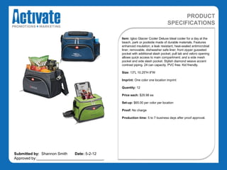 PRODUCT
                                                                                SPECIFICATIONS

                                               Item: Igloo Glacier Cooler Deluxe Ideal cooler for a day at the
                                               beach, park or poolside made of durable materials. Features
                                               enhanced insulation; a leak resistant, heat-sealed antimicrobial
                                               liner; removable, dishwasher safe liner; front zipper gusseted
                                               pocket with additional slash pocket; pull tab and velcro opening
                                               allows quick access to main compartment; and a side mesh
                                               pocket and side slash pocket. Stylish diamond weave accent
                                               contrast piping. 24 can capacity. PVC free. Kid friendly.

                                               Size: 13"L 10.25"H 8"W

                                               Imprint: One color one location imprint

                                               Quantity: 12

                                               Price each: $29.98 ea

                                               Set-up: $65.00 per color per location

                                               Proof: No charge

                                               Production time: 5 to 7 business days after proof approval.




Submitted by: Shannon Smith   Date: 5-2-12
Approved by:________________________________
 