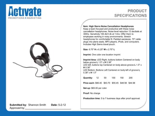 PRODUCT
                                                                               SPECIFICATIONS

                                               Item: High Sierra Noise Cancellation Headphones
                                               Keep a team focused and productive with these noise
                                               cancellation headphones. Noise level reduction 12 decibels at
                                               300hz. Sensitivity 106 db/3 db at 1 khz. Offer them to
                                               employees working in noisy environments. Stretch
                                               headphones for comfortable fit. Padded earpieces. 70" cable
                                               plugs into plane seats, MP3 players, iPods, and computers.
                                               Includes High Sierra travel pouch.

                                               Size: 6.75" H x 6.25" W x 2.75" L

                                               Imprint: One color one location imprint

                                               Imprint Area: LED Right, buttons bottom Centered on body
                                               below groove L 1.5" x H 0.38"
                                               LED left, buttons top Centered on body above groove L 1.5" x
                                               H 0.38"
                                               LED Bottom, Buttons Left Centered on body left of groove L
                                               0.38" x H 1.5"

                                               Quantity:    12      50      100      150      200

                                               Price each: $66.40 $63.70 $55.45 $48.58 $44.98

                                               Set-up: $65.00 per color

                                               Proof: No charge

                                               Production time: 5 to 7 business days after proof approval.


Submitted by: Shannon Smith   Date: 5-2-12
Approved by:________________________________
 