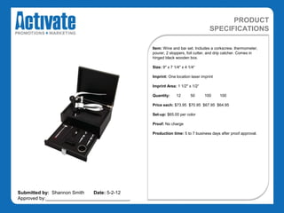 PRODUCT
                                                                                SPECIFICATIONS

                                               Item: Wine and bar set. Includes a corkscrew, thermometer,
                                               pourer, 2 stoppers, foil cutter, and drip catcher. Comes in
                                               hinged black wooden box.

                                               Size: 9" x 7 1/4" x 4 1/4“

                                               Imprint: One location laser imprint

                                               Imprint Area: 1 1/2" x 1/2“

                                               Quantity:     12       50     100     100

                                               Price each: $73.95 $70.95 $67.95 $64.95

                                               Set-up: $65.00 per color

                                               Proof: No charge

                                               Production time: 5 to 7 business days after proof approval.




Submitted by: Shannon Smith   Date: 5-2-12
Approved by:________________________________
 