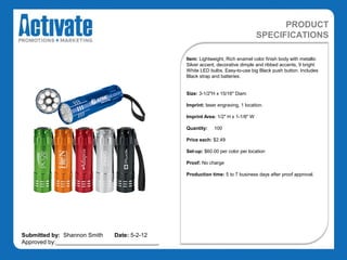 PRODUCT
                                                                                 SPECIFICATIONS

                                               Item: Lightweight, Rich enamel color finish body with metallic
                                               Silver accent, decorative dimple and ribbed accents, 9 bright
                                               White LED bulbs, Easy-to-use big Black push button. Includes
                                               Black strap and batteries.


                                               Size: 3-1/2"H x 15/16" Diam

                                               Imprint: laser engraving, 1 location.

                                               Imprint Area: 1/2" H x 1-1/8" W

                                               Quantity:    100

                                               Price each: $2.49

                                               Set-up: $60.00 per color per location

                                               Proof: No charge

                                               Production time: 5 to 7 business days after proof approval.




Submitted by: Shannon Smith   Date: 5-2-12
Approved by:________________________________
 