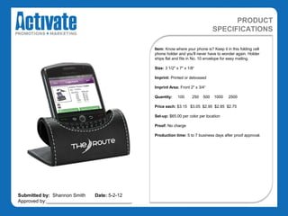 PRODUCT
                                                                                 SPECIFICATIONS

                                               Item: Know where your phone is? Keep it in this folding cell
                                               phone holder and you'll never have to wonder again. Holder
                                               ships flat and fits in No. 10 envelope for easy mailing.

                                               Size: 3 1/2" x 7" x 1/8“

                                               Imprint: Printed or debossed

                                               Imprint Area: Front 2" x 3/4“

                                               Quantity:    100      250   500   1000    2500

                                               Price each: $3.15 $3.05 $2.95 $2.85 $2.75

                                               Set-up: $65.00 per color per location

                                               Proof: No charge

                                               Production time: 5 to 7 business days after proof approval.




Submitted by: Shannon Smith   Date: 5-2-12
Approved by:________________________________
 