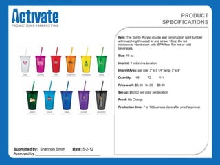 PRODUCT
                                                                                  SPECIFICATIONS

                                               Item: The Spirit - Acrylic double wall construction spirit tumbler
                                               with matching threaded lid and straw. 16 oz. Do not
                                               microwave. Hand wash only. BPA free. For hot or cold
                                               beverages.

                                               Size: 16 oz

                                               Imprint: 1 color one location

                                               Imprint Area: per side 3" x 3 1/4",wrap 3" x 9“

                                               Quantity:     48       72        144

                                               Price each: $5.99 $4.99         $3.99

                                               Set-up: $60.00 per color per location

                                               Proof: No Charge

                                               Production time: 7 to 10 business days after proof approval.




Submitted by: Shannon Smith   Date: 5-2-12
Approved by:________________________________
 