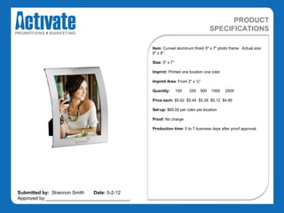 PRODUCT
                                                                                 SPECIFICATIONS

                                               Item: Curved aluminum finish 5" x 7" photo frame. Actual size
                                               6" x 8".

                                               Size: 5" x 7“

                                               Imprint: Printed one location one color

                                               Imprint Area: Front 2" x ½”

                                               Quantity:       100   250   500   1000    2500

                                               Price each: $5.62 $5.45 $5.28 $5.12 $4.95

                                               Set-up: $65.00 per color per location

                                               Proof: No charge

                                               Production time: 5 to 7 business days after proof approval.




Submitted by: Shannon Smith   Date: 5-2-12
Approved by:________________________________
 