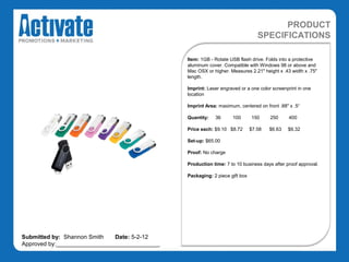 PRODUCT
                                                                                SPECIFICATIONS

                                               Item: 1GB - Rotate USB flash drive. Folds into a protective
                                               aluminum cover. Compatible with Windows 98 or above and
                                               Mac OSX or higher. Measures 2.21" height x .43 width x .75"
                                               length.

                                               Imprint: Laser engraved or a one color screenprint in one
                                               location

                                               Imprint Area: maximum, centered on front .88" x .5“

                                               Quantity:   36      100       150     250     400

                                               Price each: $9.10 $8.72       $7.58   $6.63   $6.32

                                               Set-up: $65.00

                                               Proof: No charge

                                               Production time: 7 to 10 business days after proof approval.

                                               Packaging: 2 piece gift box




Submitted by: Shannon Smith   Date: 5-2-12
Approved by:________________________________
 