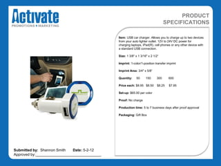 PRODUCT
                                                                                  SPECIFICATIONS

                                               Item: USB car charger. Allows you to charge up to two devices
                                               from your auto lighter outlet. 12V to 24V DC power for
                                               charging laptops, iPad(R), cell phones or any other device with
                                               a standard USB connection.

                                               Size: 1 3/8" x 1 3/16" x 2 1/2“

                                               Imprint: 1-color/1-position transfer imprint

                                               Imprint Area: 3/4" x 5/8“

                                               Quantity:    50      150     300      600

                                               Price each: $8.95 $8.50      $8.25    $7.95

                                               Set-up: $65.00 per color

                                               Proof: No charge

                                               Production time: 5 to 7 business days after proof approval

                                               Packaging: Gift Box




Submitted by: Shannon Smith   Date: 5-2-12
Approved by:________________________________
 