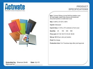 PRODUCT
                                                                                 SPECIFICATIONS

                                               Item: Tuscany Writing Journal Soft faux leather cover
                                               80 ruled pages, elastic loop closure and bookmark
                                               Document pocket on inside back cover

                                               Size: 5-3/8"w x 8-1/2"h x 5/8"d

                                               Imprint: Debossed

                                               Imprint Area: 3-1/4"w x 3"h centered on front cover

                                               Quantity:    25     100     300    600

                                               Price each: $11.50 $10.75 $10.25 $9.95

                                               Set-up: $65.00 per color per location

                                               Proof: No charge

                                               Production time: 5 to 7 business days after proof approval.




Submitted by: Shannon Smith   Date: 5-2-12
Approved by:________________________________
 