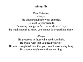 Always Be   Poet Unknown  Always,  Be understanding to your enemies. Be loyal to your friends.  Be strong enough to face the world each day. Be weak enough to know you cannot do everything alone.  Always, Be generous to those who need your help. Be frugal with that you need yourself.  Be wise enough to know that you do not know everything. Be smart enough to continue learning.  