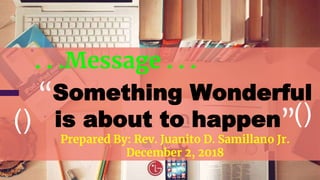 ()
. . .Message . . .
“Something Wonderful
is about to happen”
Prepared By: Rev. Juanito D. Samillano Jr.
December 2, 2018
()
 