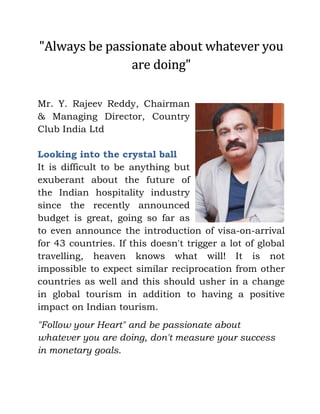 "Always be passionate about whatever you
are doing"
Mr. Y. Rajeev Reddy, Chairman
& Managing Director, Country
Club India Ltd
Looking into the crystal ball
It is difficult to be anything but
exuberant about the future of
the Indian hospitality industry
since the recently announced
budget is great, going so far as
to even announce the introduction of visa-on-arrival
for 43 countries. If this doesn't trigger a lot of global
travelling, heaven knows what will! It is not
impossible to expect similar reciprocation from other
countries as well and this should usher in a change
in global tourism in addition to having a positive
impact on Indian tourism.
"Follow your Heart" and be passionate about
whatever you are doing, don't measure your success
in monetary goals.
 