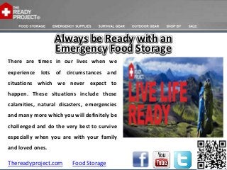Always be Ready with an
                  Emergency Food Storage
There are times in our lives when we
experience lots of circumstances and
situations which we never expect to
happen. These situations include those
calamities, natural disasters, emergencies
and many more which you will definitely be
challenged and do the very best to survive
especially when you are with your family
and loved ones.

Thereadyproject.com     Food Storage
 