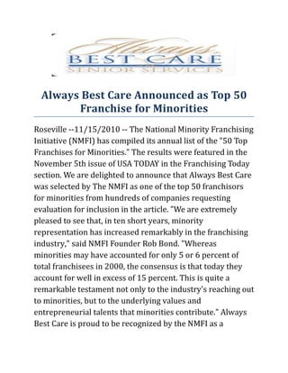 Always Best Care Announced as Top 50
        Franchise for Minorities
Roseville --11/15/2010 -- The National Minority Franchising
Initiative (NMFI) has compiled its annual list of the "50 Top
Franchises for Minorities." The results were featured in the
November 5th issue of USA TODAY in the Franchising Today
section. We are delighted to announce that Always Best Care
was selected by The NMFI as one of the top 50 franchisors
for minorities from hundreds of companies requesting
evaluation for inclusion in the article. "We are extremely
pleased to see that, in ten short years, minority
representation has increased remarkably in the franchising
industry," said NMFI Founder Rob Bond. "Whereas
minorities may have accounted for only 5 or 6 percent of
total franchisees in 2000, the consensus is that today they
account for well in excess of 15 percent. This is quite a
remarkable testament not only to the industry's reaching out
to minorities, but to the underlying values and
entrepreneurial talents that minorities contribute." Always
Best Care is proud to be recognized by the NMFI as a
 