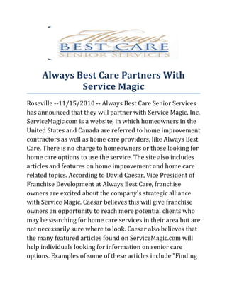 Always Best Care Partners With
             Service Magic
Roseville --11/15/2010 -- Always Best Care Senior Services
has announced that they will partner with Service Magic, Inc.
ServiceMagic.com is a website, in which homeowners in the
United States and Canada are referred to home improvement
contractors as well as home care providers, like Always Best
Care. There is no charge to homeowners or those looking for
home care options to use the service. The site also includes
articles and features on home improvement and home care
related topics. According to David Caesar, Vice President of
Franchise Development at Always Best Care, franchise
owners are excited about the company's strategic alliance
with Service Magic. Caesar believes this will give franchise
owners an opportunity to reach more potential clients who
may be searching for home care services in their area but are
not necessarily sure where to look. Caesar also believes that
the many featured articles found on ServiceMagic.com will
help individuals looking for information on senior care
options. Examples of some of these articles include "Finding
 